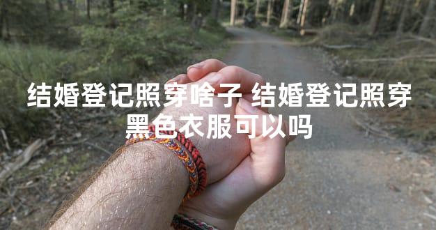 结婚登记照穿啥子 结婚登记照穿黑色衣服可以吗